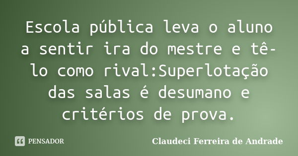 Escola pública leva o aluno a sentir ira do mestre e tê-lo como rival:Superlotação das salas é desumano e critérios de prova.... Frase de Claudeci Ferreira de Andrade.