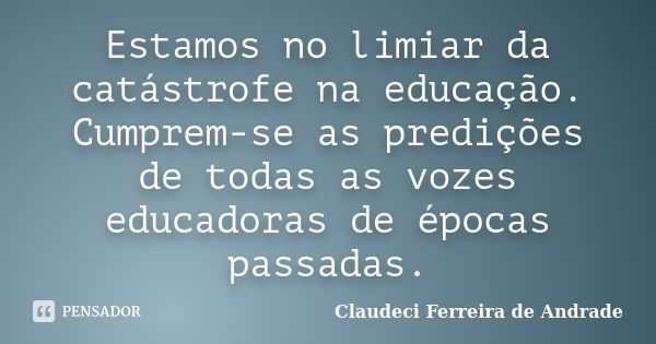 Estamos no limiar da catástrofe na educação. Cumprem-se as predições de todas as vozes educadoras de épocas passadas.... Frase de Claudeci Ferreira de Andrade.