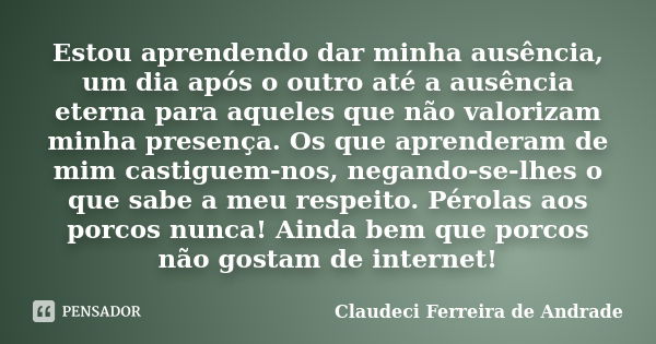 Estou aprendendo dar minha ausência, um dia após o outro até a ausência eterna para aqueles que não valorizam minha presença. Os que aprenderam de mim castiguem... Frase de Claudeci Ferreira de Andrade.