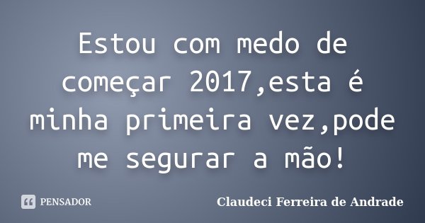Estou com medo de começar 2017,esta é minha primeira vez,pode me segurar a mão!... Frase de Claudeci Ferreira de Andrade.