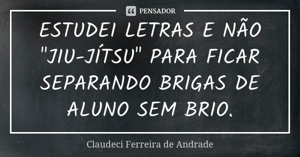 ESTUDEI LETRAS E NÃO "JIU-JÍTSU" PARA FICAR SEPARANDO BRIGAS DE ALUNO SEM BRIO.... Frase de Claudeci Ferreira de Andrade.
