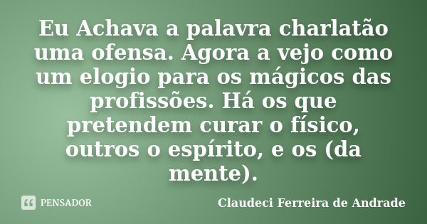 Eu Achava a palavra charlatão uma ofensa. Agora a vejo como um elogio para os mágicos das profissões. Há os que pretendem curar o físico, outros o espírito, e o... Frase de Claudeci Ferreira de Andrade.