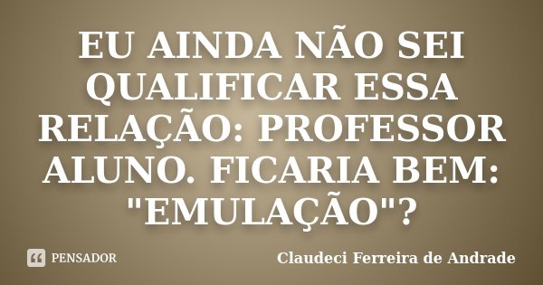 EU AINDA NÃO SEI QUALIFICAR ESSA RELAÇÃO: PROFESSOR / ALUNO. FICARIA BEM: "EMULAÇÃO"?... Frase de Claudeci Ferreira de Andrade.