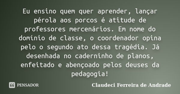 Eu ensino quem quer aprender, lançar pérola aos porcos é atitude de professores mercenários. Em nome do domínio de classe, o coordenador opina pelo o segundo at... Frase de Claudeci Ferreira de Andrade.