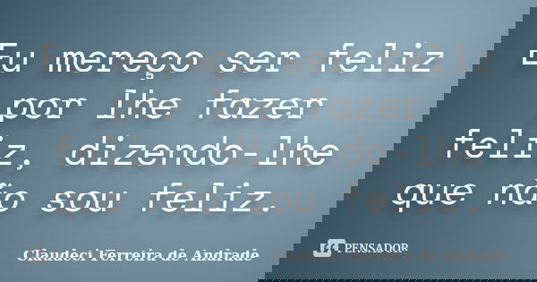 Eu mereço ser feliz por lhe fazer feliz, dizendo-lhe que não sou feliz.... Frase de Claudeci Ferreira de Andrade.