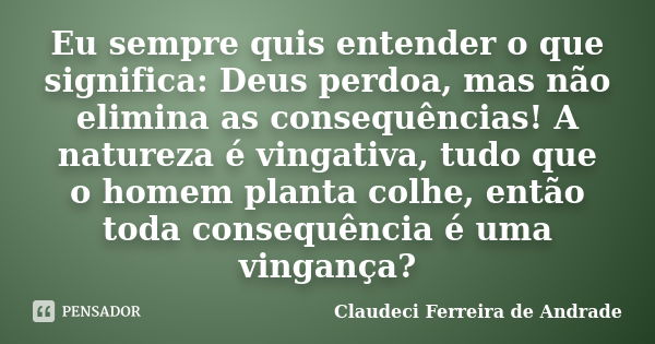 Eu sempre quis entender o que significa: Deus perdoa, mas não elimina as consequências! A natureza é vingativa, tudo que o homem planta colhe, então toda conseq... Frase de Claudeci Ferreira de Andrade.