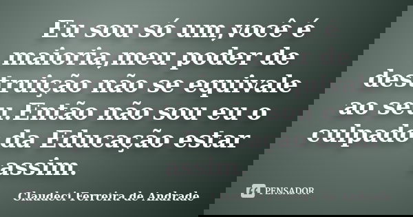 Eu sou só um,você é maioria,meu poder de destruição não se equivale ao seu.Então não sou eu o culpado da Educação estar assim.... Frase de Claudeci Ferreira de Andrade.