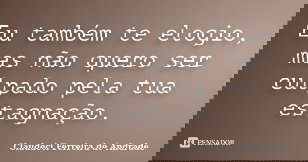 Eu também te elogio, mas não quero ser culpado pela tua estagnação.... Frase de Claudeci Ferreira de Andrade.
