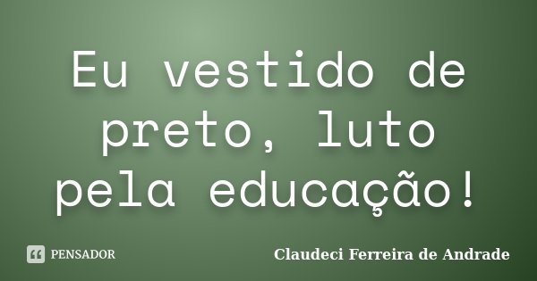 Eu vestido de preto, luto pela educação!... Frase de Claudeci Ferreira de Andrade.