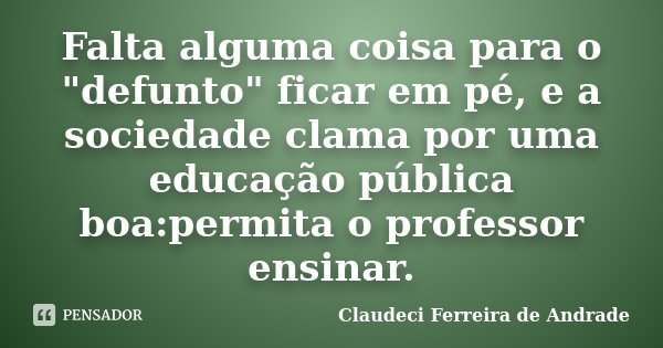 Falta alguma coisa para o "defunto" ficar em pé, e a sociedade clama por uma educação pública boa:permita o professor ensinar.... Frase de Claudeci Ferreira de Andrade.