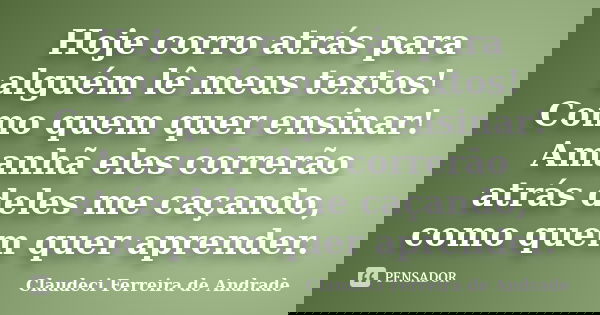 Hoje corro atrás para alguém lê meus textos! Como quem quer ensinar! Amanhã eles correrão atrás deles me caçando, como quem quer aprender.... Frase de Claudeci Ferreira de Andrade.