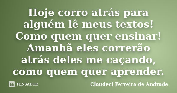 Hoje corro atrás para alguém lê meus textos! Como quem quer ensinar! Amanhã eles correrão atrás deles me caçando, como quem quer aprender.... Frase de Claudeci Ferreira de Andrade.