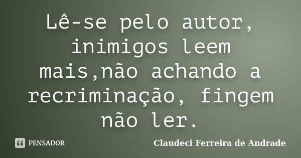 Lê-se pelo autor, inimigos leem mais,não achando a recriminação, fingem não ler.... Frase de Claudeci Ferreira de Andrade.