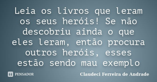 Leia os livros que leram os seus heróis! Se não descobriu ainda o que eles leram, então procura outros heróis, esses estão sendo mau exemplo... Frase de Claudeci Ferreira de Andrade.