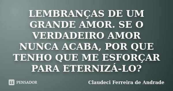 LEMBRANÇAS DE UM GRANDE AMOR. SE O VERDADEIRO AMOR NUNCA ACABA, POR QUE TENHO QUE ME ESFORÇAR PARA ETERNIZÁ-LO?... Frase de Claudeci Ferreira de Andrade.