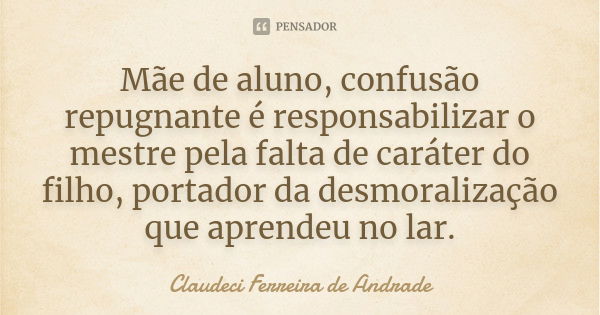 Mãe de aluno, confusão repugnante é responsabilizar o mestre pela falta de caráter do filho, portador da desmoralização que aprendeu no lar.... Frase de Claudeci Ferreira de Andrade.