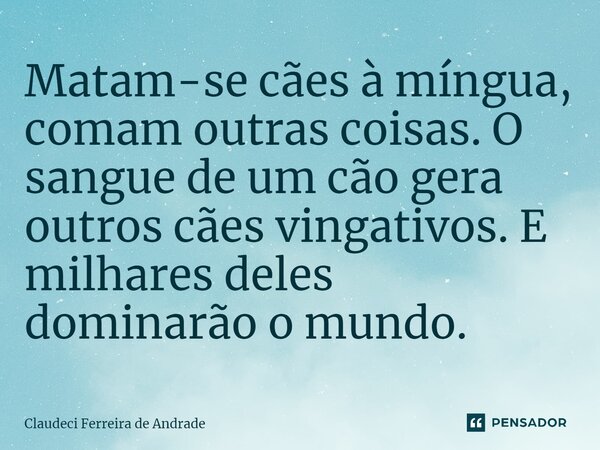 ⁠Matam-se cães à míngua, comam outras coisas. O sangue de um cão gera outros cães vingativos. E milhares deles dominarão o mundo.... Frase de Claudeci Ferreira de Andrade.