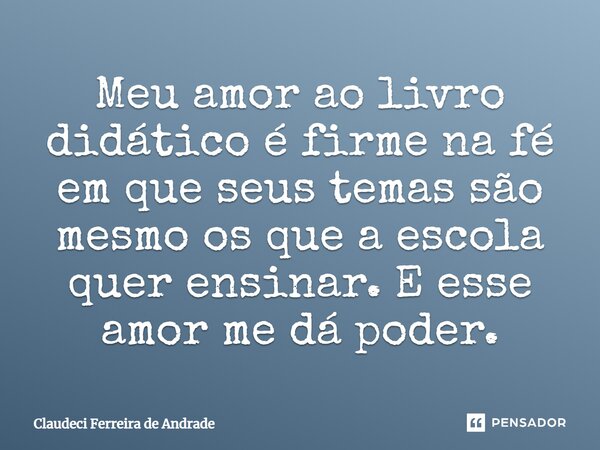 Meu amor ao livro didático é firme na fé em que seus temas são mesmo os que a escola quer ensinar. E esse amor me dá poder.... Frase de Claudeci Ferreira de Andrade.