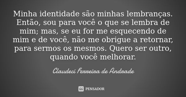 Minha identidade são minhas lembranças. Então, sou para você o que se lembra de mim; mas, se eu for me esquecendo de mim e de você, não me obrigue a retornar, p... Frase de Claudeci Ferreira de Andrade.