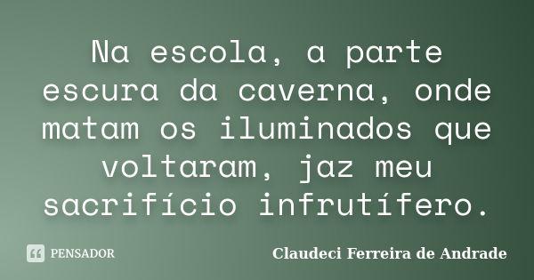 Na escola, a parte escura da caverna, onde matam os iluminados que voltaram, jaz meu sacrifício infrutífero.... Frase de Claudeci Ferreira de Andrade.