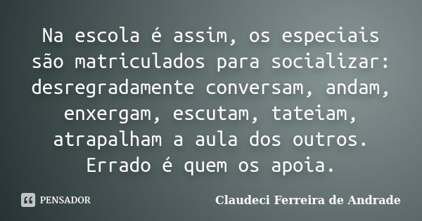 Na escola é assim, os especiais são matriculados para socializar: desregradamente conversam, andam, enxergam, escutam, tateiam, atrapalham a aula dos outros. Er... Frase de Claudeci Ferreira de Andrade.