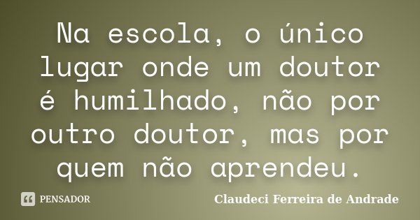 Na escola, o único lugar onde um doutor é humilhado, não por outro doutor, mas por quem não aprendeu.... Frase de Claudeci Ferreira de Andrade.