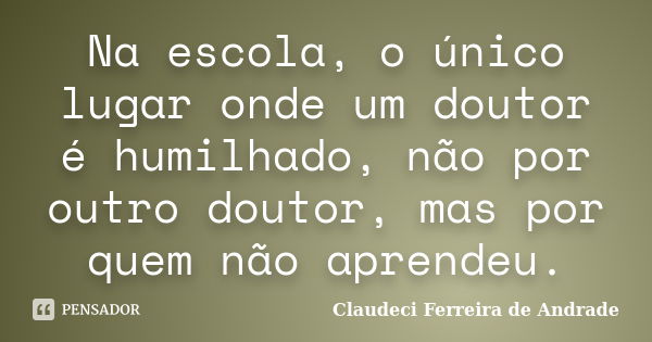 Na escola, o único lugar onde um doutor é humilhado, não por outro doutor, mas por quem não aprendeu.... Frase de Claudeci Ferreira de Andrade.