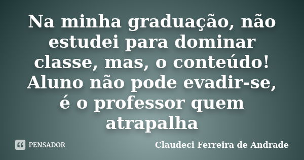 Na minha graduação, não estudei para dominar classe, mas, o conteúdo! Aluno não pode evadir-se, é o professor quem atrapalha... Frase de Claudeci Ferreira de Andrade.