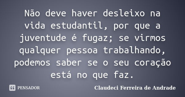 Não deve haver desleixo na vida estudantil, por que a juventude é fugaz; se virmos qualquer pessoa trabalhando, podemos saber se o seu coração está no que faz.... Frase de Claudeci Ferreira de Andrade.