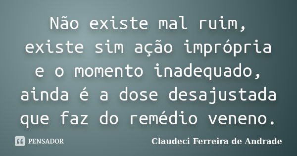 Não existe mal ruim, existe sim ação imprópria e o momento inadequado, ainda é a dose desajustada que faz do remédio veneno.... Frase de Claudeci Ferreira de Andrade.