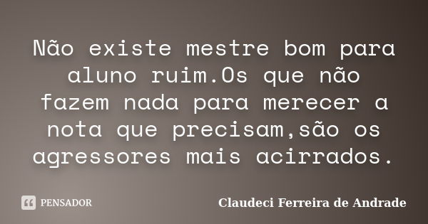 Não existe mestre bom para aluno ruim.Os que não fazem nada para merecer a nota que precisam,são os agressores mais acirrados.... Frase de Claudeci Ferreira de Andrade.