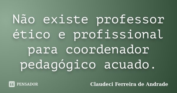Não existe professor ético e profissional para coordenador pedagógico acuado.... Frase de Claudeci Ferreira de Andrade.