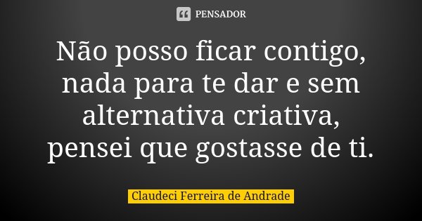 Não posso ficar contigo, nada para te dar e sem alternativa criativa, pensei que gostasse de ti.... Frase de Claudeci Ferreira de Andrade.