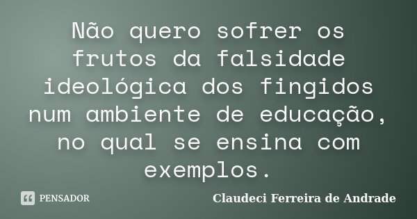 Não quero sofrer os frutos da falsidade ideológica dos fingidos num ambiente de educação, no qual se ensina com exemplos.... Frase de Claudeci Ferreira de Andrade.