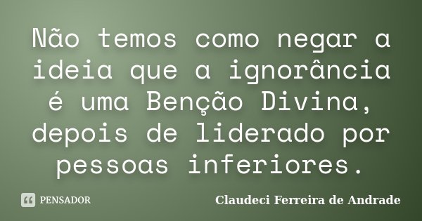 Não temos como negar a ideia que a ignorância é uma Benção Divina, depois de liderado por pessoas inferiores.... Frase de Claudeci Ferreira de Andrade.