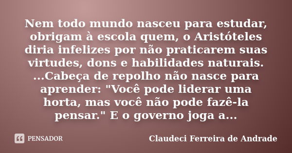 Nem todo mundo nasceu para estudar, obrigam à escola quem, o Aristóteles diria infelizes por não praticarem suas virtudes, dons e habilidades naturais. ...Cabeç... Frase de Claudeci Ferreira de Andrade.