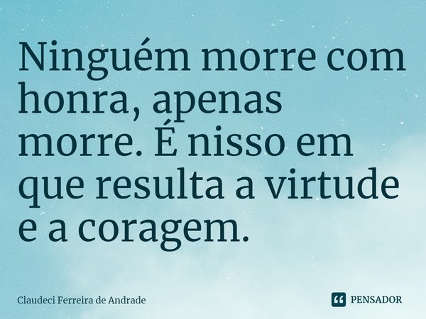 ⁠Ninguém morre com honra, apenas morre. É nisso em que resulta a virtude e a coragem.... Frase de Claudeci Ferreira de Andrade.