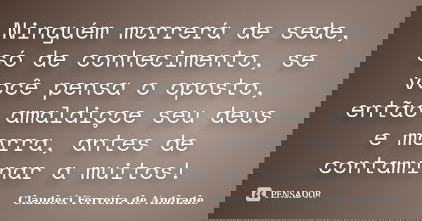 Ninguém morrerá de sede, só de conhecimento, se você pensa o oposto, então amaldiçoe seu deus e morra, antes de contaminar a muitos!... Frase de Claudeci Ferreira de Andrade.