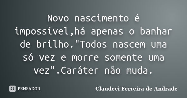 Novo nascimento é impossível,há apenas o banhar de brilho."Todos nascem uma só vez e morre somente uma vez".Caráter não muda.... Frase de Claudeci Ferreira de Andrade.