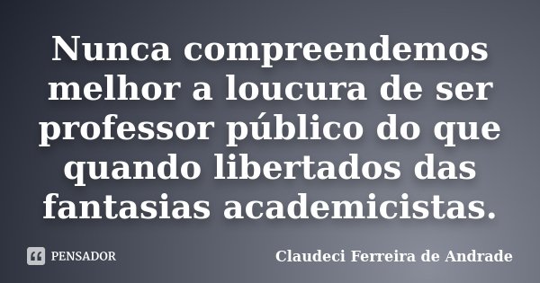 Nunca compreendemos melhor a loucura de ser professor público do que quando libertados das fantasias academicistas.... Frase de Claudeci Ferreira de Andrade.