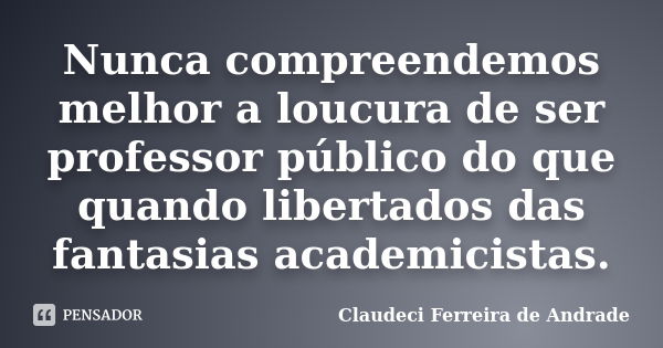 Nunca compreendemos melhor a loucura de ser professor público do que quando libertados das fantasias academicistas.... Frase de Claudeci Ferreira de Andrade.