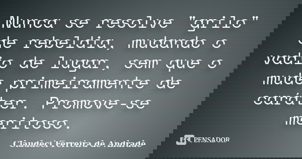 Nunca se resolve "grilo" de rebeldia, mudando o vadio de lugar, sem que o mude primeiramente de caráter. Promove-se meritoso.... Frase de Claudeci Ferreira de Andrade.