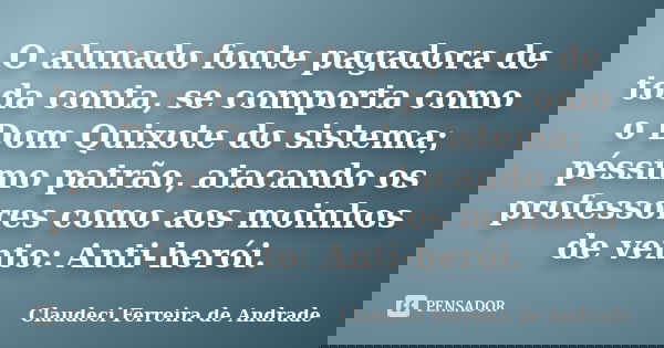 O alunado fonte pagadora de toda conta, se comporta como o Dom Quixote do sistema; péssimo patrão, atacando os professores como aos moinhos de vento: Anti-herói... Frase de Claudeci Ferreira de Andrade.