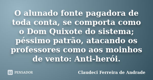 O alunado fonte pagadora de toda conta, se comporta como o Dom Quixote do sistema; péssimo patrão, atacando os professores como aos moinhos de vento: Anti-herói... Frase de Claudeci Ferreira de Andrade.