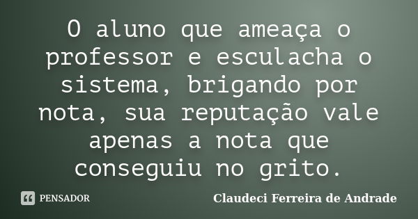 O aluno que ameaça o professor e esculacha o sistema, brigando por nota, sua reputação vale apenas a nota que conseguiu no grito.... Frase de Claudeci Ferreira de andrade.