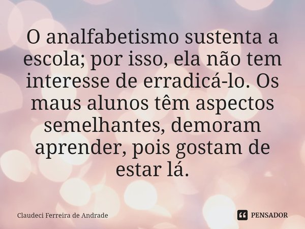 ⁠O analfabetismo sustenta a escola; por isso, ela não tem interesse de erradicá-lo. Os maus alunos têm aspectos semelhantes, demoram aprender, pois gostam de es... Frase de Claudeci Ferreira de Andrade.