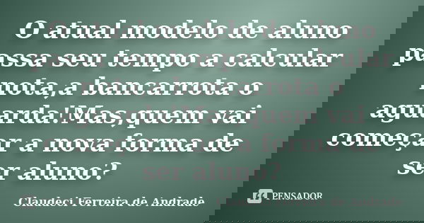 O atual modelo de aluno passa seu tempo a calcular nota,a bancarrota o aguarda!Mas,quem vai começar a nova forma de ser aluno?... Frase de Claudeci Ferreira de Andrade.