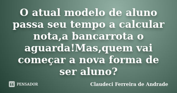 O atual modelo de aluno passa seu tempo a calcular nota,a bancarrota o aguarda!Mas,quem vai começar a nova forma de ser aluno?... Frase de Claudeci Ferreira de Andrade.