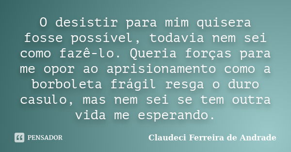 O desistir para mim quisera fosse possível, todavia nem sei como fazê-lo. Queria forças para me opor ao aprisionamento como a borboleta frágil resga o duro casu... Frase de Claudeci Ferreira de Andrade.