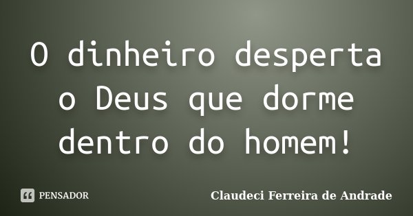 O dinheiro desperta o Deus que dorme dentro do homem!... Frase de Claudeci Ferreira de Andrade.